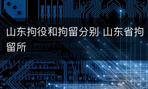 山东拘役和拘留分别 山东省拘留所