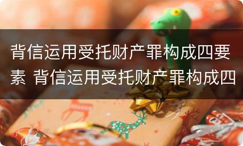 背信运用受托财产罪构成四要素 背信运用受托财产罪构成四要素包括