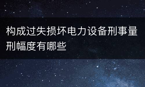 构成过失损坏电力设备刑事量刑幅度有哪些