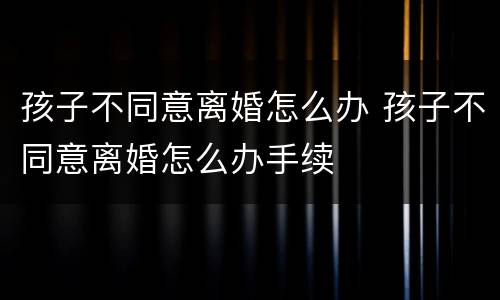 孩子不同意离婚怎么办 孩子不同意离婚怎么办手续