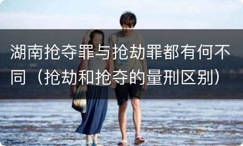 湖南抢夺罪与抢劫罪都有何不同（抢劫和抢夺的量刑区别）