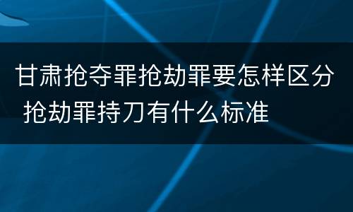 甘肃抢夺罪抢劫罪要怎样区分 抢劫罪持刀有什么标准