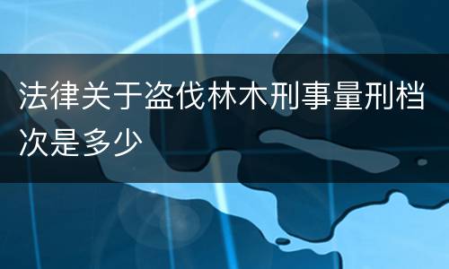 法律关于盗伐林木刑事量刑档次是多少