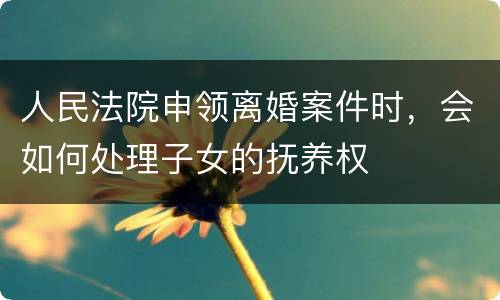 人民法院申领离婚案件时，会如何处理子女的抚养权