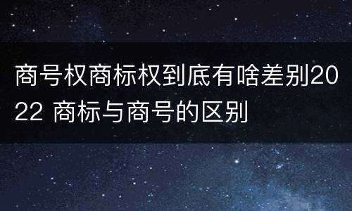 商号权商标权到底有啥差别2022 商标与商号的区别