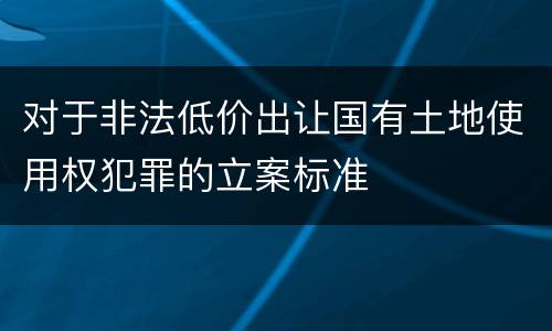 对于非法低价出让国有土地使用权犯罪的立案标准