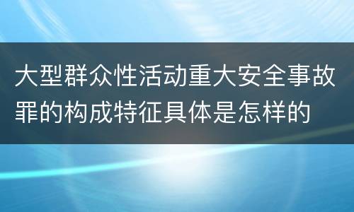 大型群众性活动重大安全事故罪的构成特征具体是怎样的
