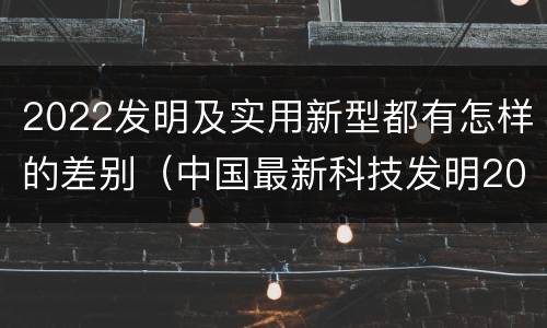 2022发明及实用新型都有怎样的差别（中国最新科技发明2021）