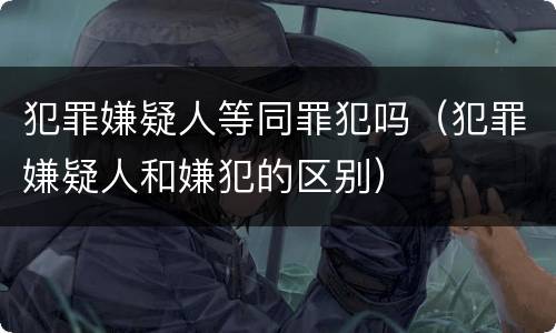 犯罪嫌疑人等同罪犯吗（犯罪嫌疑人和嫌犯的区别）