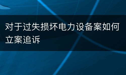 对于过失损坏电力设备案如何立案追诉
