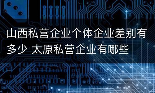山西私营企业个体企业差别有多少 太原私营企业有哪些
