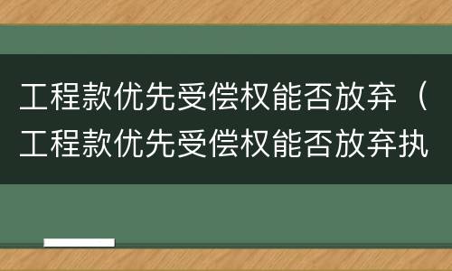 工程款优先受偿权能否放弃（工程款优先受偿权能否放弃执行）