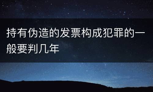 持有伪造的发票构成犯罪的一般要判几年