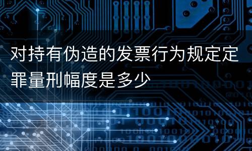 对持有伪造的发票行为规定定罪量刑幅度是多少