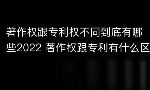 著作权跟专利权不同到底有哪些2022 著作权跟专利有什么区别