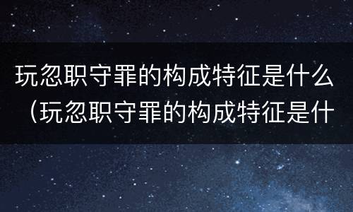 玩忽职守罪的构成特征是什么（玩忽职守罪的构成特征是什么）