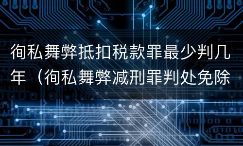 徇私舞弊抵扣税款罪最少判几年（徇私舞弊减刑罪判处免除）
