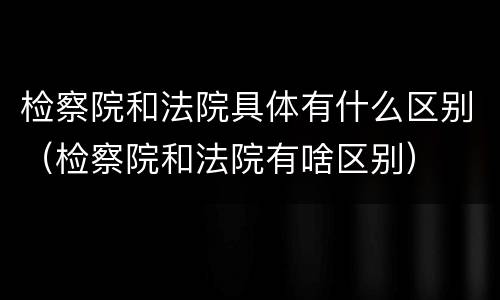 检察院和法院具体有什么区别（检察院和法院有啥区别）