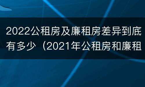 2022公租房及廉租房差异到底有多少（2021年公租房和廉租房有什么区别）