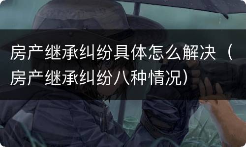 房产继承纠纷具体怎么解决（房产继承纠纷八种情况）