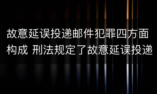 故意延误投递邮件犯罪四方面构成 刑法规定了故意延误投递邮件罪