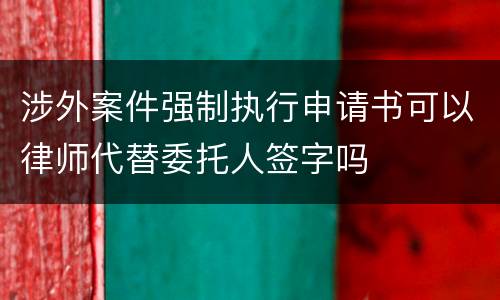 涉外案件强制执行申请书可以律师代替委托人签字吗