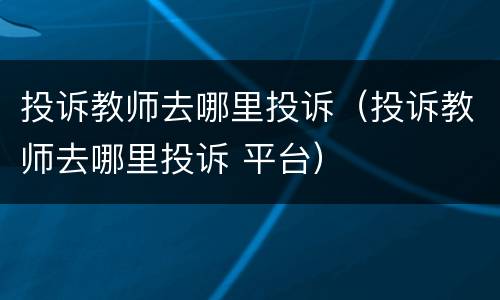 投诉教师去哪里投诉（投诉教师去哪里投诉 平台）