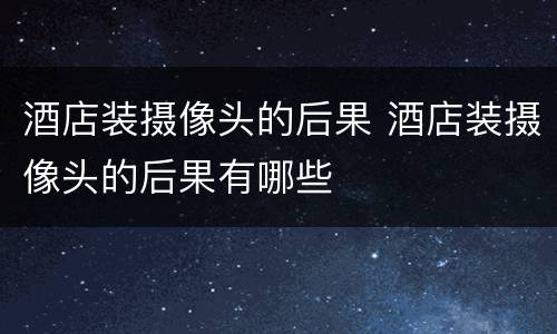 酒店装摄像头的后果 酒店装摄像头的后果有哪些