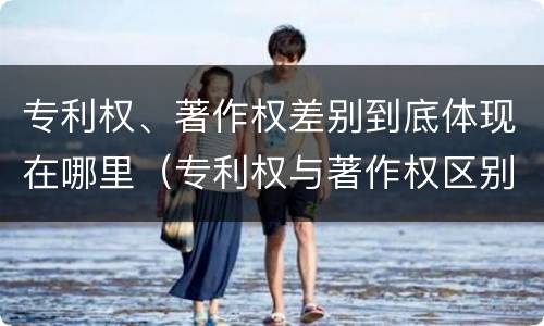 专利权、著作权差别到底体现在哪里（专利权与著作权区别）