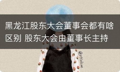 黑龙江股东大会董事会都有啥区别 股东大会由董事长主持