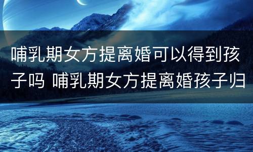 哺乳期女方提离婚可以得到孩子吗 哺乳期女方提离婚孩子归谁