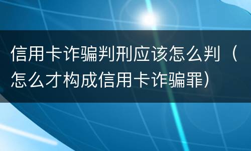 信用卡诈骗判刑应该怎么判（怎么才构成信用卡诈骗罪）
