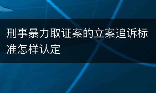 刑事暴力取证案的立案追诉标准怎样认定