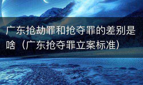 广东抢劫罪和抢夺罪的差别是啥（广东抢夺罪立案标准）