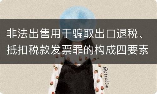 非法出售用于骗取出口退税、抵扣税款发票罪的构成四要素具体是什么