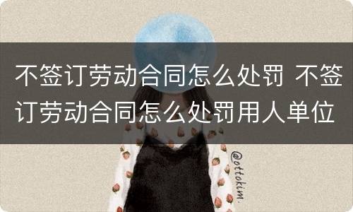 不签订劳动合同怎么处罚 不签订劳动合同怎么处罚用人单位