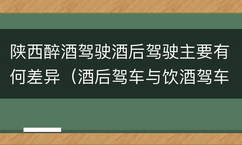 陕西醉酒驾驶酒后驾驶主要有何差异（酒后驾车与饮酒驾车的区别）