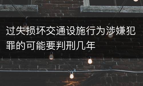 过失损坏交通设施行为涉嫌犯罪的可能要判刑几年