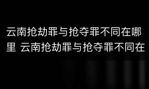 云南抢劫罪与抢夺罪不同在哪里 云南抢劫罪与抢夺罪不同在哪里举报