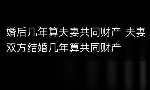 婚后几年算夫妻共同财产 夫妻双方结婚几年算共同财产