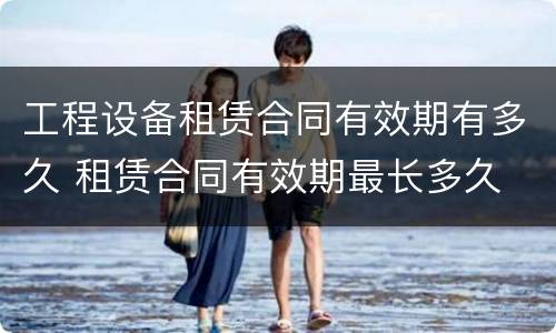 工程设备租赁合同有效期有多久 租赁合同有效期最长多久