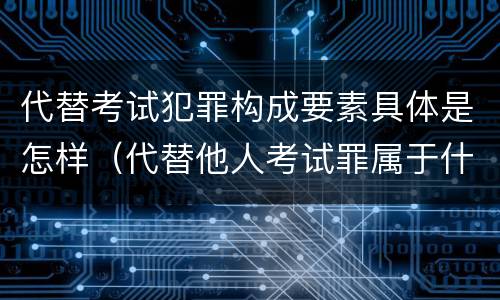 代替考试犯罪构成要素具体是怎样（代替他人考试罪属于什么类犯罪）