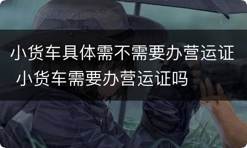 小货车具体需不需要办营运证 小货车需要办营运证吗