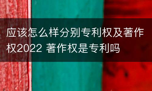 应该怎么样分别专利权及著作权2022 著作权是专利吗