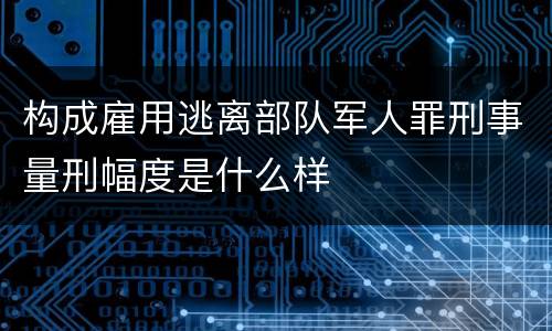 构成雇用逃离部队军人罪刑事量刑幅度是什么样