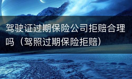 驾驶证过期保险公司拒赔合理吗（驾照过期保险拒赔）