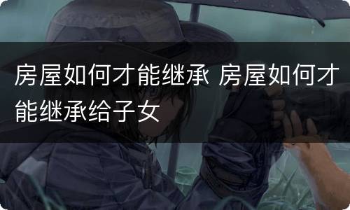 房屋如何才能继承 房屋如何才能继承给子女