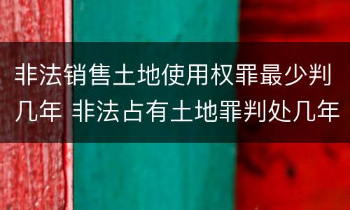 非法销售土地使用权罪最少判几年 非法占有土地罪判处几年