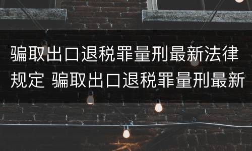 骗取出口退税罪量刑最新法律规定 骗取出口退税罪量刑最新法律规定解读