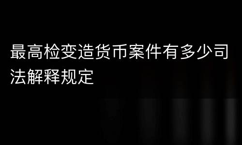 最高检变造货币案件有多少司法解释规定